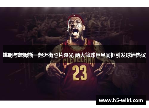 姚明与詹姆斯一起逛街照片曝光 两大篮球巨星同框引发球迷热议 姚明与詹姆斯一起逛街照片曝光 两大篮球巨星同框引发球迷热议