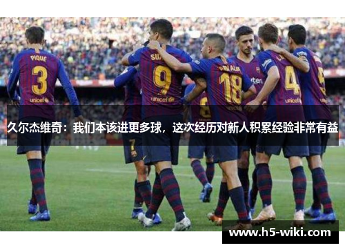 久尔杰维奇：我们本该进更多球，这次经历对新人积累经验非常有益