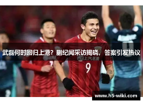 武磊何时回归上港？蒯纪闻采访揭晓，答案引发热议