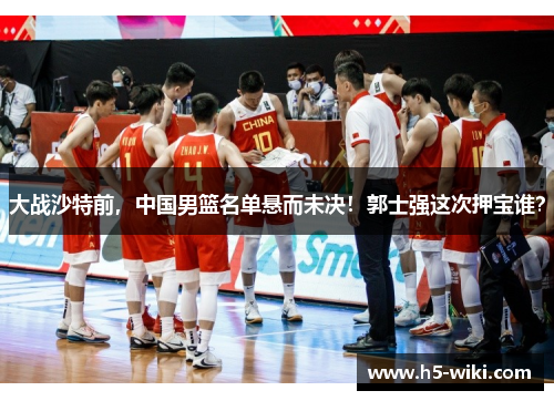 大战沙特前,中国男篮名单悬而未决!郭士强这次押宝谁? 大战沙特前,中国男篮名单悬而未决!郭士强这次押宝谁?